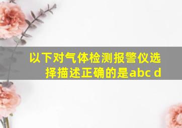 以下对气体检测报警仪选择描述正确的是abc d